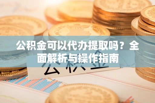 密云公积金可以代办提取吗？全面解析与操作指南