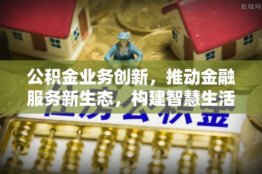 密云公积金业务创新，推动金融服务新生态，构建智慧生活新未来