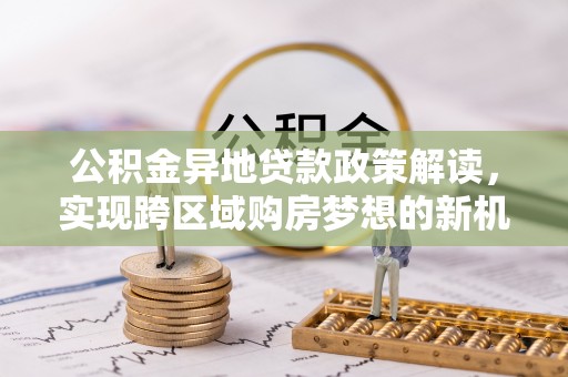 密云公积金异地贷款政策解读，实现跨区域购房梦想的新机遇