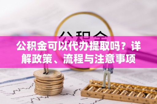 密云公积金可以代办提取吗？详解政策、流程与注意事项