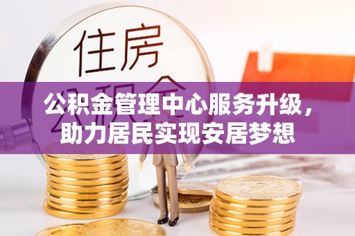 密云公积金管理中心服务升级，助力居民实现安居梦想